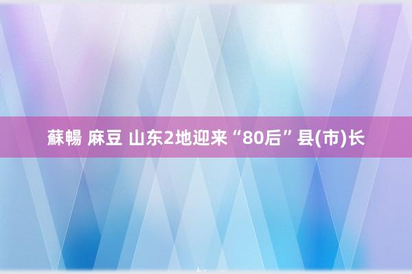 蘇暢 麻豆 山东2地迎来“80后”县(市)长