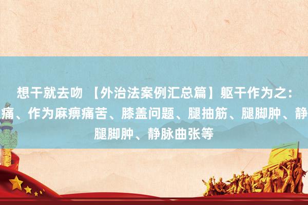 想干就去吻 【外治法案例汇总篇】躯干作为之：颈肩腰腿痛、作为麻痹痛苦、膝盖问题、腿抽筋、腿脚肿、静脉曲张等