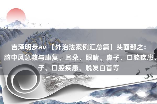 吉泽明步av 【外治法案例汇总篇】头面部之：头痛、头晕、脑中风急救与康复、耳朵、眼睛、鼻子、口腔疾患、脱发白首等