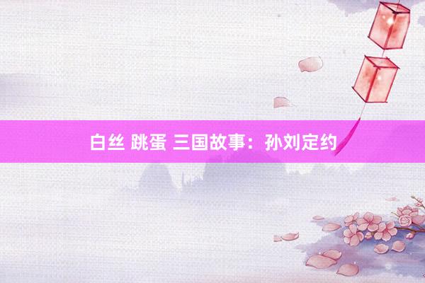 白丝 跳蛋 三国故事：孙刘定约