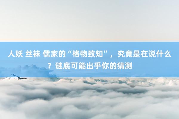 人妖 丝袜 儒家的“格物致知”，究竟是在说什么？谜底可能出乎你的猜测