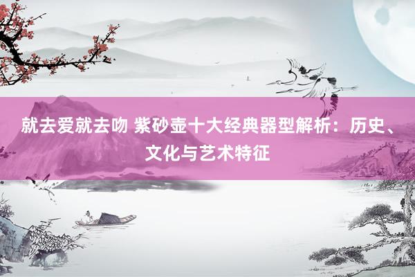 就去爱就去吻 紫砂壶十大经典器型解析：历史、文化与艺术特征