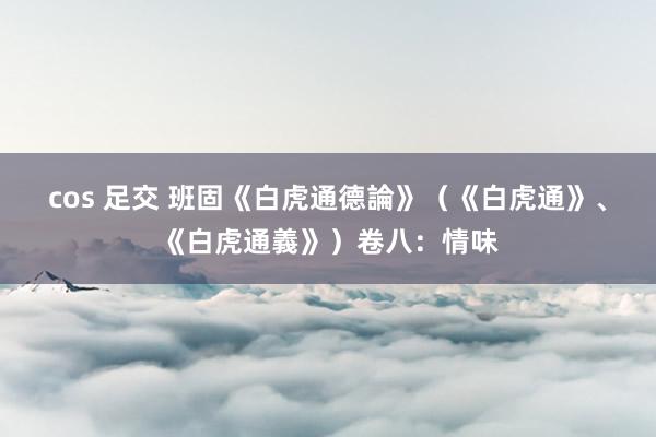 cos 足交 班固《白虎通德論》（《白虎通》、《白虎通義》）卷八：情味