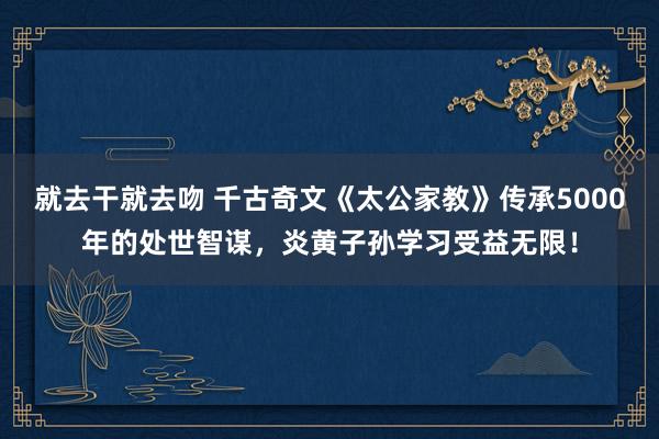 就去干就去吻 千古奇文《太公家教》传承5000年的处世智谋，炎黄子孙学习受益无限！