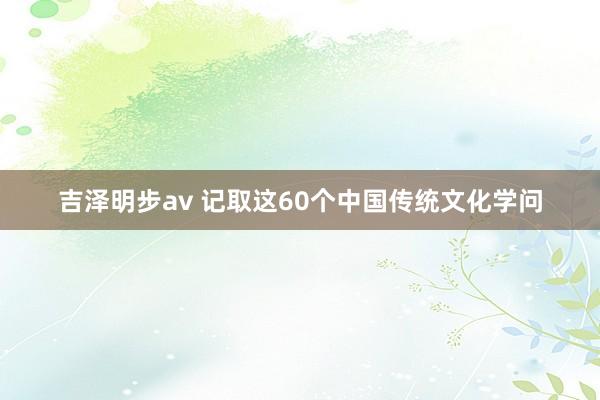 吉泽明步av 记取这60个中国传统文化学问
