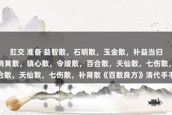 肛交 准备 益智散，石明散，玉金散，补益当归散，顺气散，脾胃散，消黄散，镇心散，令嫒散，百合散，天仙散，七伤散，补肾散《百散良方》清代手手本