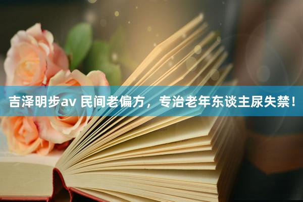吉泽明步av 民间老偏方，专治老年东谈主尿失禁！