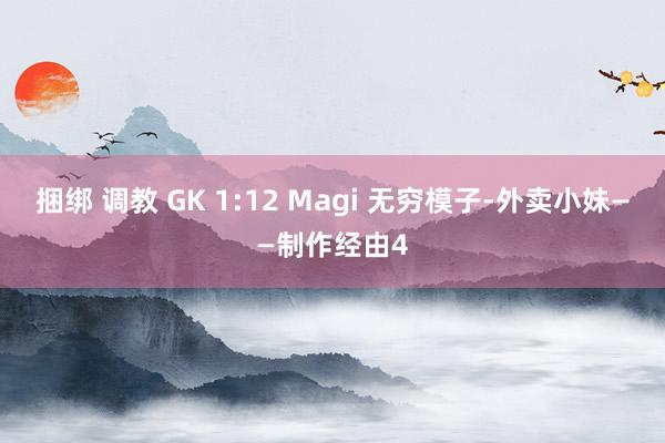 捆绑 调教 GK 1:12 Magi 无穷模子-外卖小妹——制作经由4