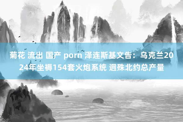 菊花 流出 国产 porn 泽连斯基文告：乌克兰2024年坐褥154套火炮系统 迥殊北约总产量