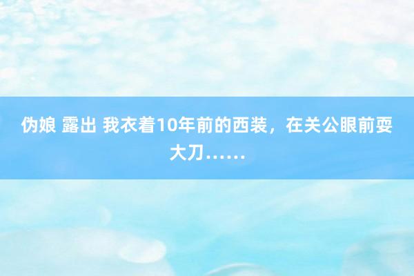 伪娘 露出 我衣着10年前的西装，在关公眼前耍大刀……