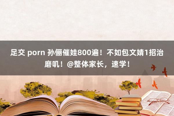 足交 porn 孙俪催娃800遍！不如包文婧1招治磨叽！@整体家长，速学！